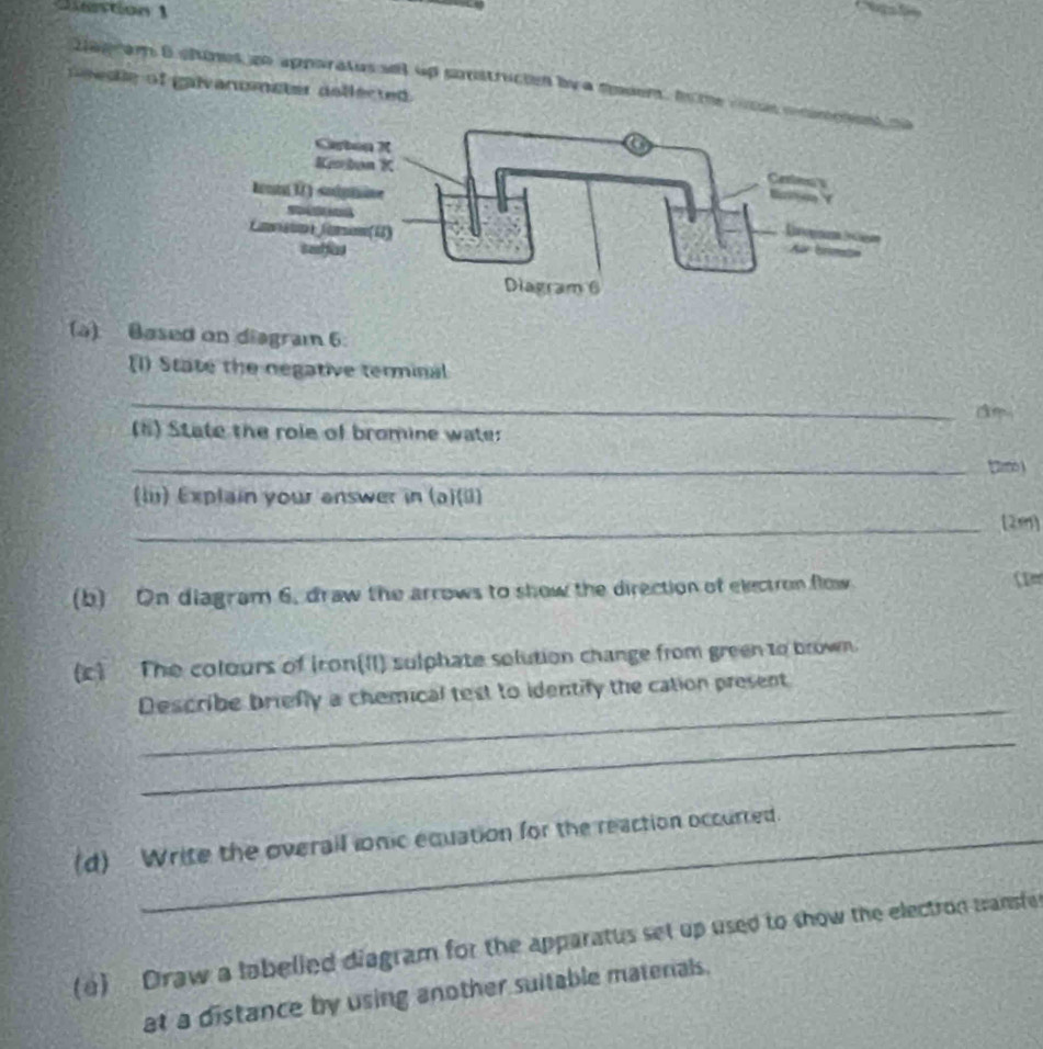 antion 1 
tagram Bchunes go apporatus all up sontrucion by a spoen, ho m 
ese of gaivanuenater dollected . 
(a) Based on diagram 6. 
[1) State the negative terminal 
_ 
(6) State the role of bromine wate: 
_tm 
(lii) Explain your answer in (a)(ii) 
_[2m] 
(b) On diagram 6, draw the arrows to show the direction of electron flow 
(c) The colours of Iron(II) sulphate solution change from green to brown. 
_ 
Describe briefly a chemical test to identify the cation present 
_ 
(d) Write the overail ionic equation for the reaction occurred. 
(a) Draw a labelied diagram for the apparatus set up used to show the electron wansfe 
at a distance by using another suitable matenals.