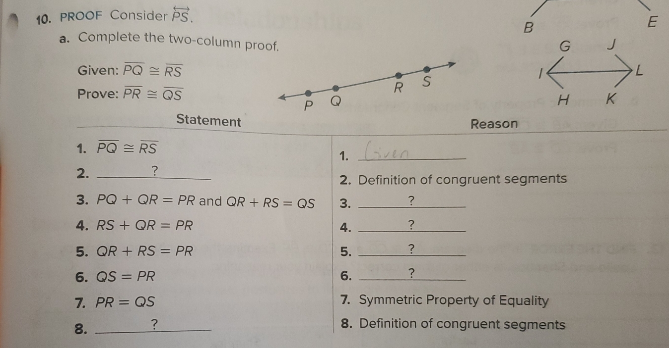 PROOF Consider overleftrightarrow PS. 
B 
E 
a. Complete the two-column proof. 
Given: overline PQ≌ overline RS
Prove: overline PR≌ overline QS
Statement 
Reason 
1. overline PQ≌ overline RS
1._ 
2._ 
? 
2. Definition of congruent segments 
3. PQ+QR=PR and QR+RS=QS 3. _? 
4. RS+QR=PR 4. _? 
5. QR+RS=PR 5. _?_ 
6. QS=PR 6._ 
? 
7. PR=QS 7. Symmetric Property of Equality 
8._ 
? 8. Definition of congruent segments