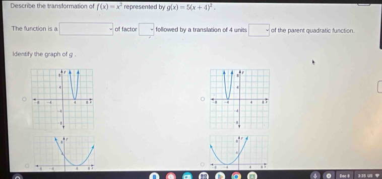 Describe the transformation of f(x)=x^2 represented by g(x)=5(x+4)^2. 
The function is a □ of factor _ □  followed by a translation of 4 units □ of the parent quadratic function. 
ldentify the graph of g. 



Dec 8 3:35 US