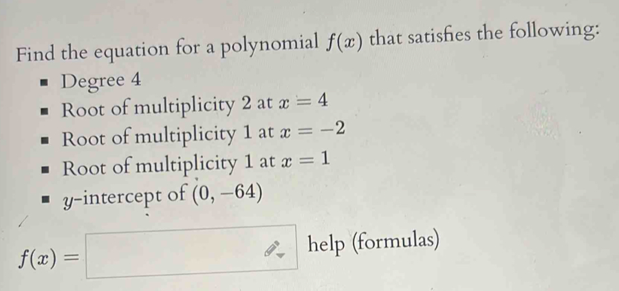 Find the equation for a polynomial f(x) that satisfies the following: 
Degree 4
Root of multiplicity 2 at x=4
Root of multiplicity 1 at x=-2
Root of multiplicity 1 at x=1
y-intercept of (0,-64)
f(x)=□ help (formulas)