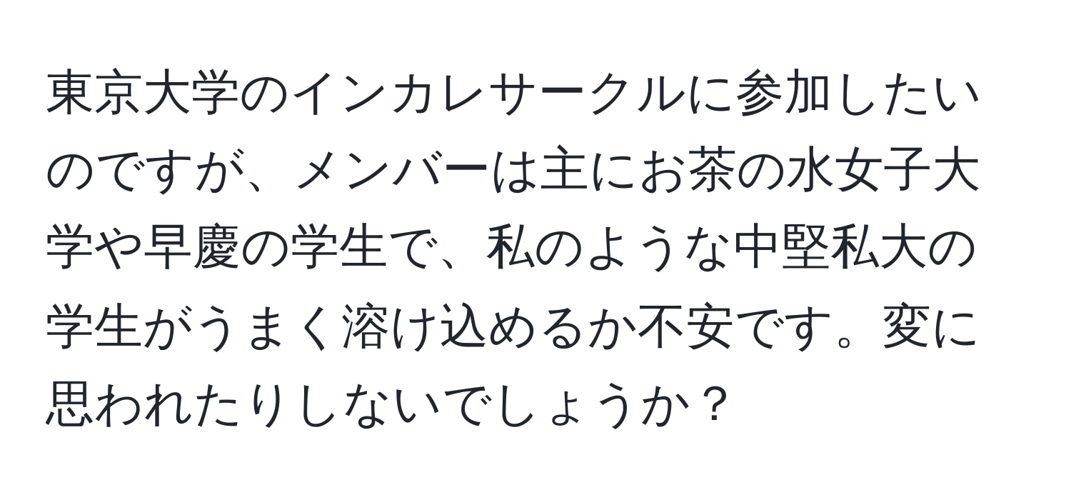 東京大学のインカレサークルに参加したいのですが、メンバーは主にお茶の水女子大学や早慶の学生で、私のような中堅私大の学生がうまく溶け込めるか不安です。変に思われたりしないでしょうか？