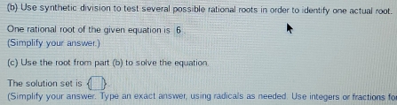 Use synthetic division to test several possible rational roots in order to identify one actual root. 
One rational root of the given equation is 6
(Simplify your answer.) 
(c) Use the root from part (b) to solve the equation 
The solution set is  □ 
(Simplify your answer. Type an exact answer, using radicals as needed. Use integers or fractions fo