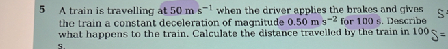 A train is travelling at 50ms^(-1) when the driver applies the brakes and gives 
the train a constant deceleration of magnitude 0.50ms^(-2) for 100 s. Describe 
what happens to the train. Calculate the distance travelled by the train in 100
S.