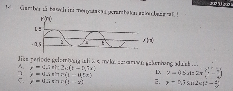 2023/2024
14. Gambar di bawah ini menyatakan perambatan gelombang tali !
Jika periode gelombang tali 2 s, maka persamaan gelombang adalah ....
A. y=0,5sin 2π (t-0,5x) D.
B. y=0,5sin π (t-0,5x) y=0,5sin 2π (t- x/4 )
C. y=0,5sin π (t-x) E. y=0,5sin 2π (t- x/6 )