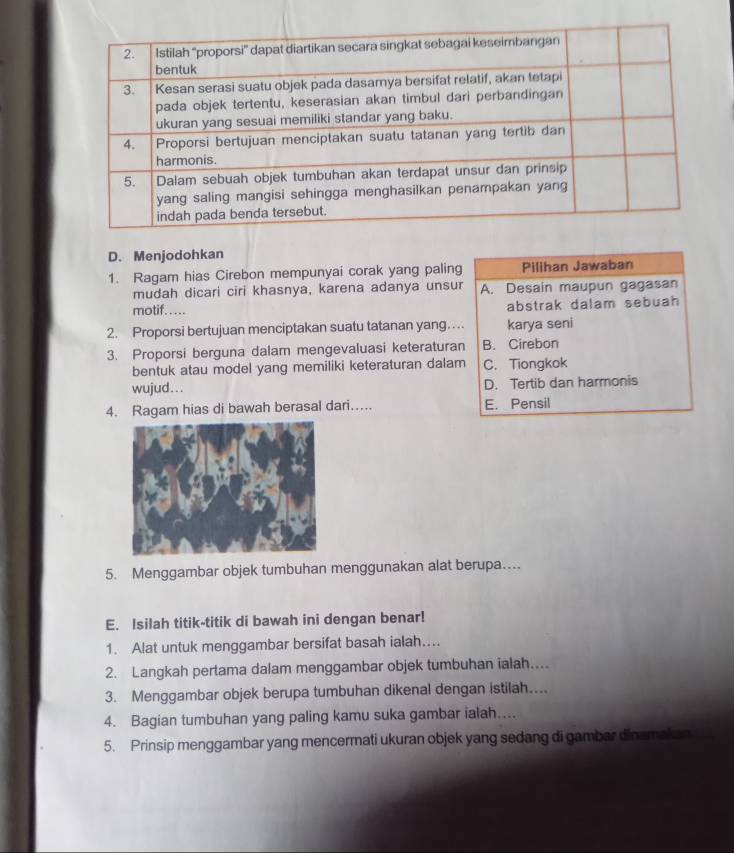 Menjodohkan
1. Ragam hias Cirebon mempunyai corak yang paling Pilihan Jawaban
mudah dicari ciri khasnya, karena adanya unsur A. Desain maupun gagasan
motif..... abstrak dalam sebuah
2. Proporsi bertujuan menciptakan suatu tatanan yang… karya seni
3. Proporsi berguna dalam mengevaluasi keteraturan B. Cirebon
bentuk atau model yang memiliki keteraturan dalam C. Tiongkok
wujud . . . D. Tertib dan harmonis
4. Ragam hias di bawah berasal dari…. E. Pensil
5. Menggambar objek tumbuhan menggunakan alat berupa…
E. Isilah titik-titik di bawah ini dengan benar!
1. Alat untuk menggambar bersifat basah ialah...
2. Langkah pertama dalam menggambar objek tumbuhan ialah…
3. Menggambar objek berupa tumbuhan dikenal dengan istilah....
4. Bagian tumbuhan yang paling kamu suka gambar ialah....
5. Prinsip menggambar yang mencermati ukuran objek yang sedang di gambar dinamakan