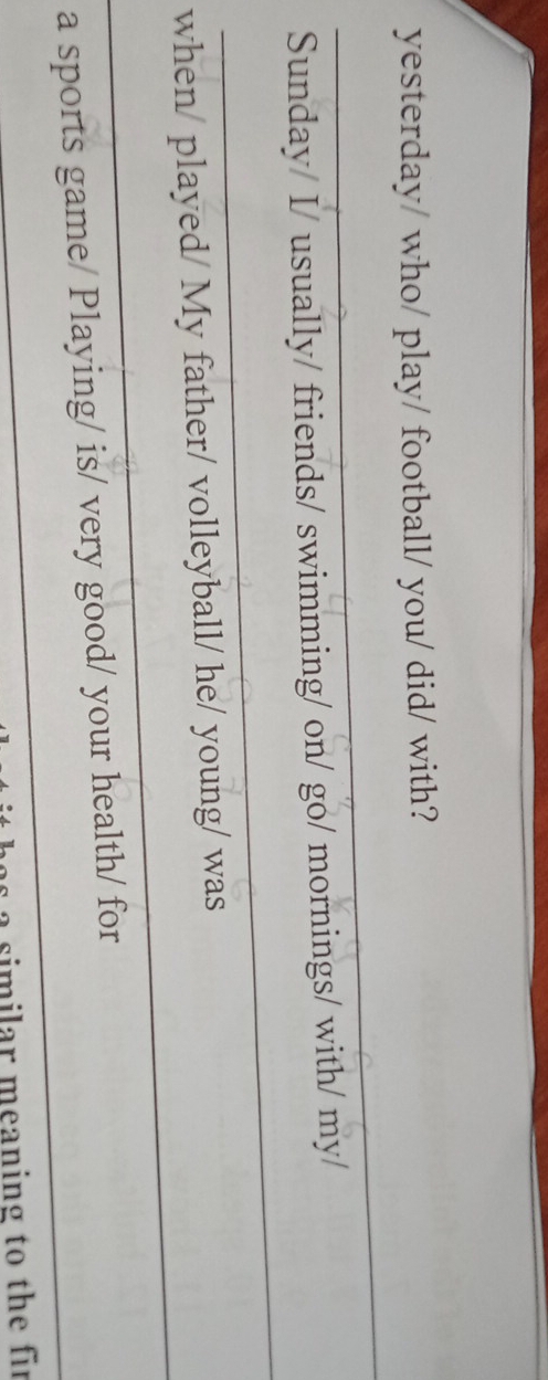 yesterday/ who/ play/ football/ you/ did/ with? 
_ 
Sunday/ I/ usually/ friends/ swimming/ on/ go/ mornings/ with/ my/ 
_ 
when/ played/ My father/ volleyball/ he/ young/ was 
_ 
a sports game/ Playing/ is/ very good/ your health/ for 
a o s i milar meaning to th e fir