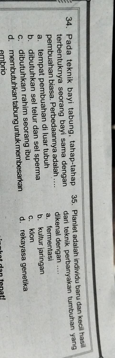 Pada teknik bayi tabung, tahap-tahap 35. Planlet adalah individu baru dan kecil hasil
terbentuknya seorang bayi sama dengan dari teknik perbanyakan tumbuhan yang
pembuahan biasa. Perbedaannya adalah .... dikenal dengan ....
a. tempat pembuahan di luar tubuh a. fermentasi
b. dibutuhkan sel telur dan sel sperma b. kultur jaringan
c. klon
c. dibutuhkan rahim seorang ibu
d. membutuhkan tabung untuk membesarkan d. rekayasa genetika
embrio
at d a n tepat!