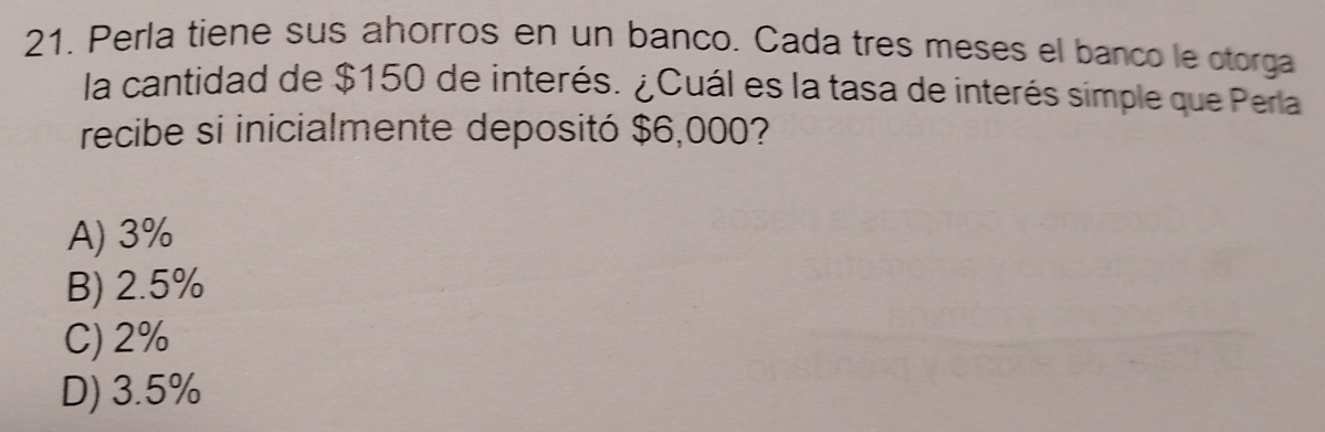 Perla tiene sus ahorros en un banco. Cada tres meses el banco le otorga
la cantidad de $150 de interés. ¿Cuál es la tasa de interés simple que Perla
recibe si inicialmente depositó $6,000?
A) 3%
B) 2.5%
C) 2%
D) 3.5%