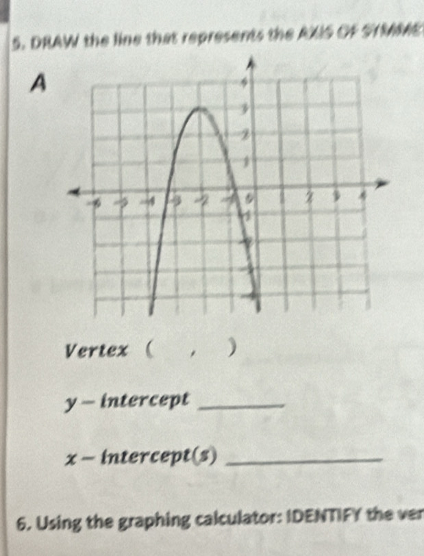 DRAW the line that represents the AXIS OF STMM 
A 
Vertex ( )
y - intercept_
x - intercept(s)_ 
6. Using the graphing calculator: IDENTIFY the ver