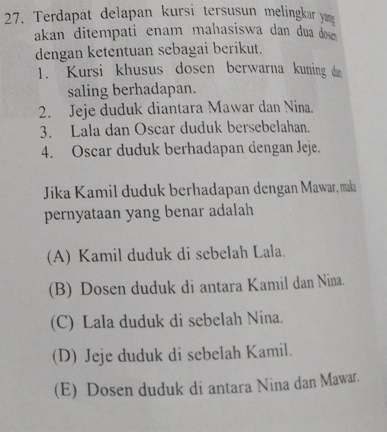 Terdapat delapan kursi tersusun melingkar yang
akan ditempati enam mahasiswa dan dua dosen 
dengan ketentuan sebagai berikut.
1. Kursi khusus dosen berwarna kuning dam
saling berhadapan.
2. Jeje duduk diantara Mawar dan Nina.
3. Lala dan Oscar duduk bersebelahan.
4. Oscar duduk berhadapan dengan Jeje.
Jika Kamil duduk berhadapan dengan Mawar, maka
pernyataan yang benar adalah
(A) Kamil duduk di sebelah Lala.
(B) Dosen duduk di antara Kamil dan Nina.
(C) Lala duduk di sebelah Nina.
(D) Jeje duduk di sebelah Kamil.
(E) Dosen duduk di antara Nina dan Mawar.