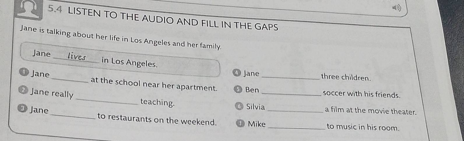 5.4 LISTEN TO THE AUDIO AND FILL IN THE GAPS 
Jane is talking about her life in Los Angeles and her family. 
Jane _in Los Angeles. 
Jane three children. 
D Jane_ at the school near her apartment. Ben_ 
_soccer with his friends. 
Jane really _teaching. 
Silvia a film at the movie theater. 
35 Jane_ to restaurants on the weekend. __to music in his room. 
Mike