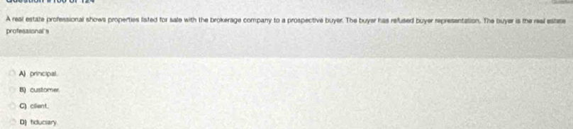 A real estate professional shows properties listed for sale with the brokerage company to a prospective buyer. The buyer has refused buyer representation. The buyer is the real estse
professional's
A) principal.
B) customer
C) cllent.
D) fiduciary.