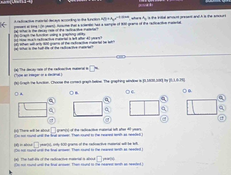 xam (Units 1) 
passible 
A radioactive material decays according to the function A(t)=A_0e^(-0.0244t) where A_0 is the Initial amount present and A is the amount 
e present at time t (in years). Assume that a scientist has a sample of 800 grams of the radioactive material. 
(a) What is the decay rate of the radioactive material? 
(b) Graph the function using a graphing utility. 
(c) How much radioactive material is left after 40 years? 
(d) When will only 600 grams of the radioactive material be left? 
(e) What is the half-life of the radioactive material? 
(a) The decay rate of the radioactive material is □ %
(Type an integer or a decimal.) 
(b) Graph the function. Choose the correct graph below. The graphing window is [0.1600,10 0] by [0,1,0.25]
D. 
A. 
B. 
C. 
Q 
a 
Q 
Q 
B 
B 
c 
(c) There will be about □ gram (s) of the radioactive material left after 40 years. 
(Do not round unsil the final answer. Then round to the nearest tenth as needed.) 
(d) in about □ year (s), only 600 grams of the radioactive material will be left. 
(Do not round until the final answer. Then round to the nearest tenth as needed.) 
(e) The half-life of the radioactive material is about □ year (s). 
(Do not round until the final answer. Then round to the nearest tenth as needed.)