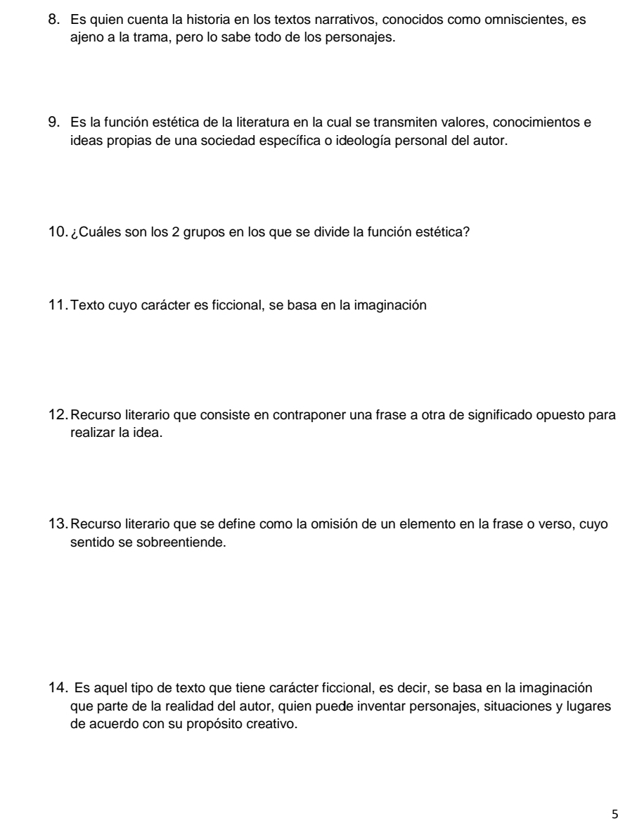 Es quien cuenta la historia en los textos narrativos, conocidos como omniscientes, es 
ajeno a la trama, pero lo sabe todo de los personajes. 
9. Es la función estética de la literatura en la cual se transmiten valores, conocimientos el 
ideas propias de una sociedad específica o ideología personal del autor. 
10. ¿Cuáles son los 2 grupos en los que se divide la función estética? 
11. Texto cuyo carácter es ficcional, se basa en la imaginación 
12. Recurso literario que consiste en contraponer una frase a otra de significado opuesto para 
realizar la idea. 
13. Recurso literario que se define como la omisión de un elemento en la frase o verso, cuyo 
sentido se sobreentiende. 
14. Es aquel tipo de texto que tiene carácter ficcional, es decir, se basa en la imaginación 
que parte de la realidad del autor, quien puede inventar personajes, situaciones y lugares 
de acuerdo con su propósito creativo. 
5