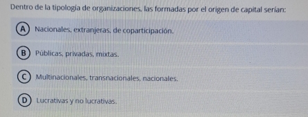 Dentro de la tipología de organizaciones, las formadas por el origen de capital serían:
A) Nacionales, extranjeras, de coparticipación.
B) Públicas, privadas, mixtas.
CMultinacionales, transnacionales, nacionales.
D) Lucrativas y no lucrativas.