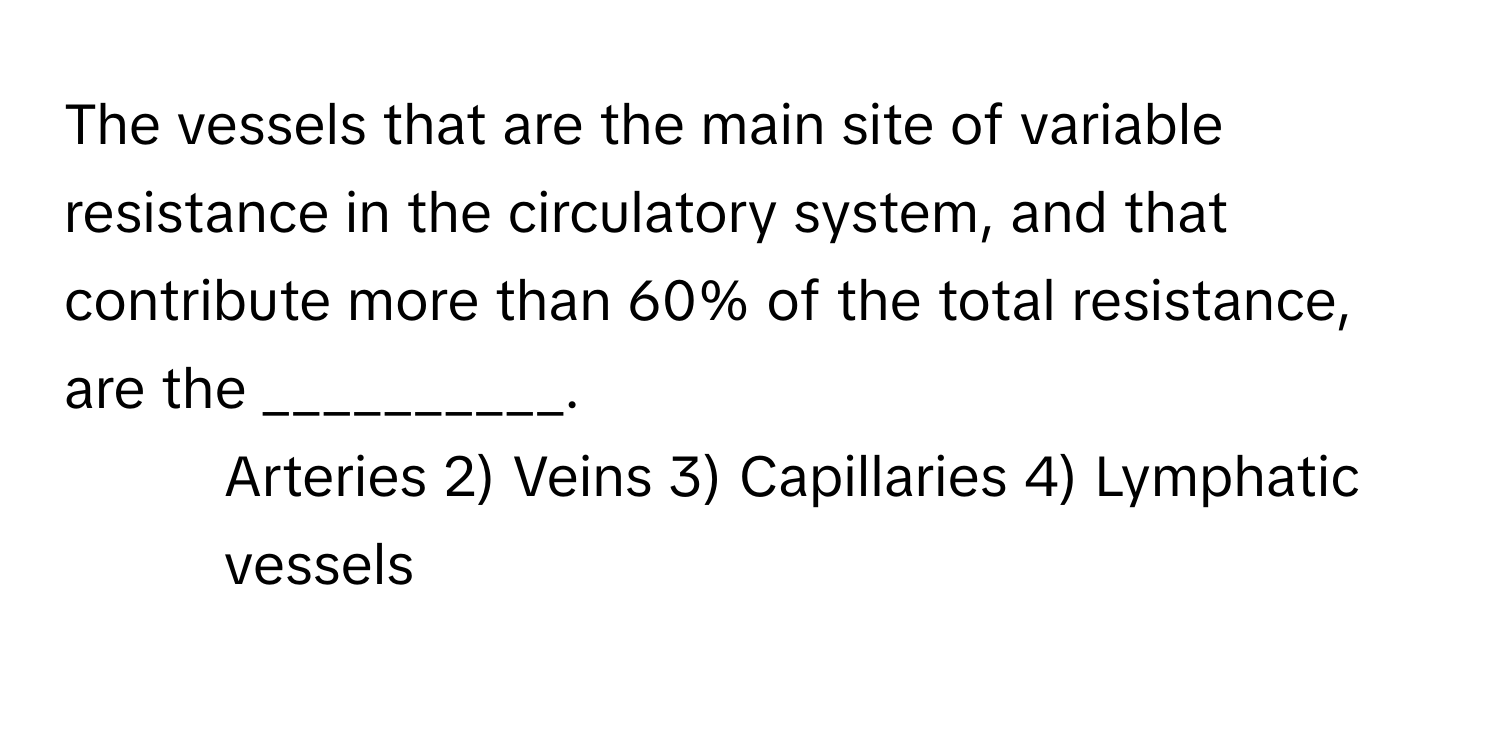 The vessels that are the main site of variable resistance in the circulatory system, and that contribute more than 60% of the total resistance, are the __________.

1) Arteries 2) Veins 3) Capillaries 4) Lymphatic vessels