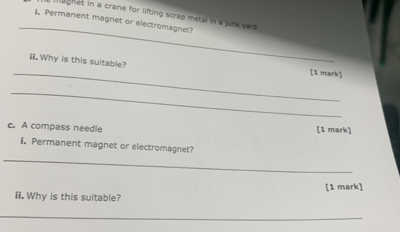 maghet in a crane for lifting scrap metal in a junk yard . 
_ 
i. Permanent magnet or electromagnet? 
_ 
ii. Why is this suitable? [1 mark] 
_ 
c. A compass needle [1 mark] 
i. Permanent magnet or electromagnet? 
_ 
[1 mark] 
ii. Why is this suitable? 
_