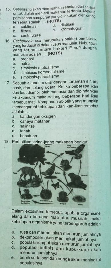 Seseorang akan memisahkan santan dari kelapa
untuk diolah menjadi makanan tertentu. Metode
pemisahan campuran yang dilakukan oleh orang
tersebut adalah .... (HOTS)
a. sublimasi d. distilasi
b. filtrasi e. kromatografi
c. sentrifugasi
16. Escherichia coli merupakan bakteri pembusuk
yang terdapat di dalam usus manusia. Hubungan
yang terjadi antara bakteri E.coli dengan
manusia adalah .... (HOTS)
a. predasi
b. netral
c. simbiosis mutualisme
d. simbiosis komensalisme
e. simbiosis parasitisme
17. Sebuah akuarium diisi dengan tanaman air, air,
pasir, dan selang udara. Ketika beberapa ikan
dari laut diambil oleh manusia dan dipindahkan
ke akuarium maka selang beberapa hari ikan
tersebut mati. Komponen abiotik yang mungkin
memengaruhi kehidupan dari ikan-ikan tersebut
adalah ....
a. kandungan oksigen
b. cahaya matahari
c. salinitas
d. tanah
e. bebatuan
18. Perhatikan jaring-jaring makanan berikut!
Dalam ekosistem tersebut, apabila organisme
elang dan beruang mati atau musnah, maka
kehidupan organisme yang terpengaruh adalah
a. rusa dan marmot akan menurun jumlahnya
b. dekomposer akan meningkat jumlahnya
c. populasi rumput akan menurun jumlahnya
d. populasi belibis dan kupu-kupu akan
menurun jumlahnya
e. benih serta beri dan bunga akan meningkat
populasinya