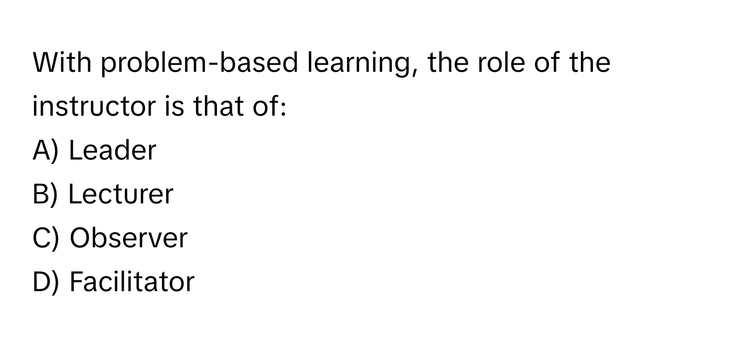 With problem-based learning, the role of the instructor is that of:

A) Leader 
B) Lecturer 
C) Observer 
D) Facilitator