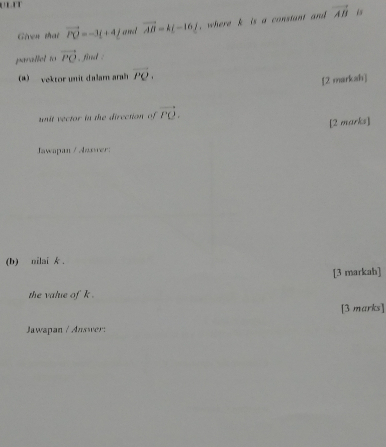 Given that vector PQ=-3t+4_ f and vector AB=k[-16] , where k is a constant and vector AB
is 
parallel to vector PQ , find : 
(a) vektor unit dalam arah vector PQ, 
[2 markah] 
unit vector in the direction of vector PQ. 
[2 marks] 
Jawapan / Answer: 
(b) nilai k. 
[3 markah] 
the value of k. 
[3 marks] 
Jawapan / Answer: