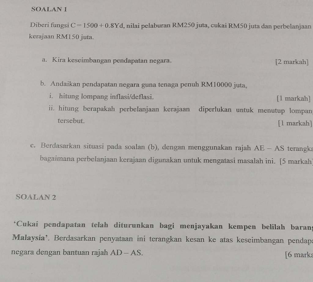 SOALAN 1 
Diberi fungsi C=1500+0.8Yd , nilai pelaburan RM250 juta, cukai RM50 juta dan perbelanjaan 
kerajaan RM150 juta. 
a. Kira keseimbangan pendapatan negara. [2 markah] 
b. Andaikan pendapatan negara guna tenaga penuh RM10000 juta, 
i. hitung lompang inflasi/deflasi. [1 markah] 
ii. hitung berapakah perbelanjaan kerajaan diperlukan untuk menutup lompan 
tersebut. [1 markah] 
c. Berdasarkan situasi pada soalan (b), dengan menggunakan rajah AE-AS terangka 
bagaimana perbelanjaan kerajaan digunakan untuk mengatasi masalah ini. [5 markah 
SOALAN 2 
‘Cukai pendapatan telah diturunkan bagi menjayakan kempen belilah barans 
Malaysia’. Berdasarkan penyataan ini terangkan kesan ke atas keseimbangan pendapa 
negara dengan bantuan rajah AD-AS. [6 marka