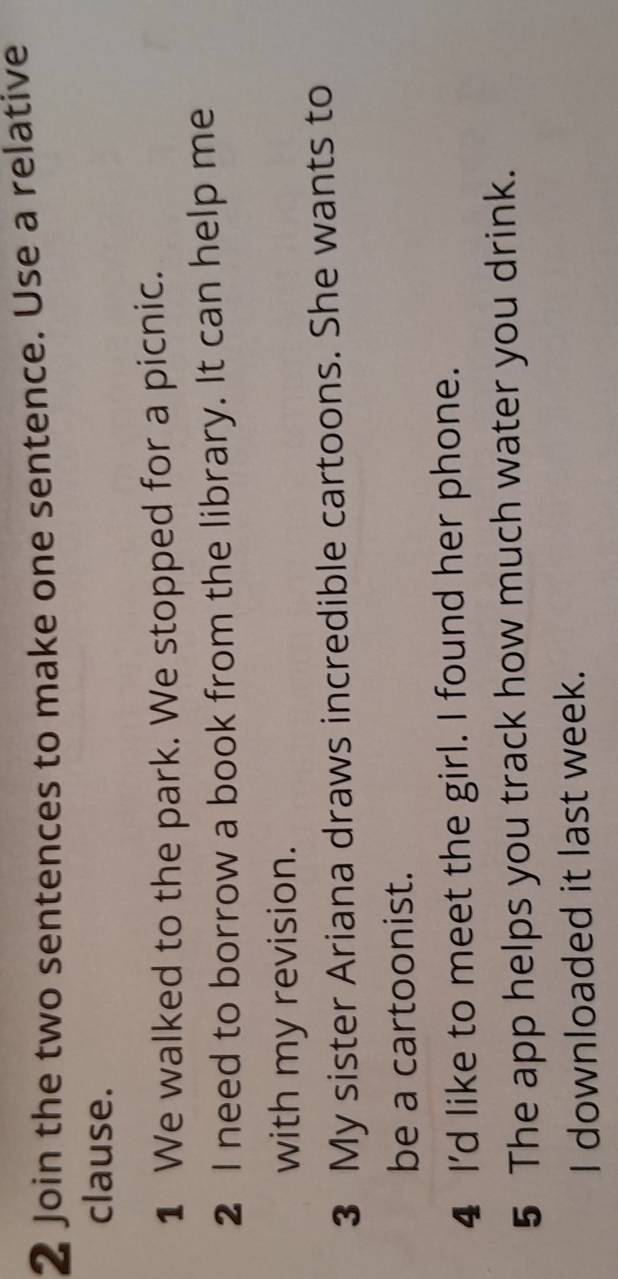 Join the two sentences to make one sentence. Use a relative 
clause. 
1 We walked to the park. We stopped for a picnic. 
2 I need to borrow a book from the library. It can help me 
with my revision. 
3 My sister Ariana draws incredible cartoons. She wants to 
be a cartoonist. 
4 I'd like to meet the girl. I found her phone. 
5 The app helps you track how much water you drink. 
I downloaded it last week.