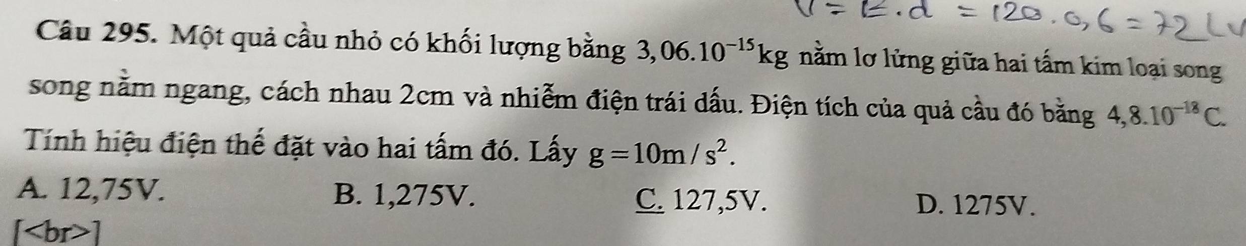 Một quả cầu nhỏ có khối lượng bằng 3,06.10^(-15)kg nằm lơ lửng giữa hai tấm kim loại song
song nằm ngang, cách nhau 2cm và nhiễm điện trái dấu. Điện tích của quả cầu đó bằng 4,8.10^(-18)C. 
Tính hiệu điện thế đặt vào hai tấm đó. Lấy g=10m/s^2.
A. 12,75V. B. 1,275V. C. 127,5V. D. 1275V.
[ ]