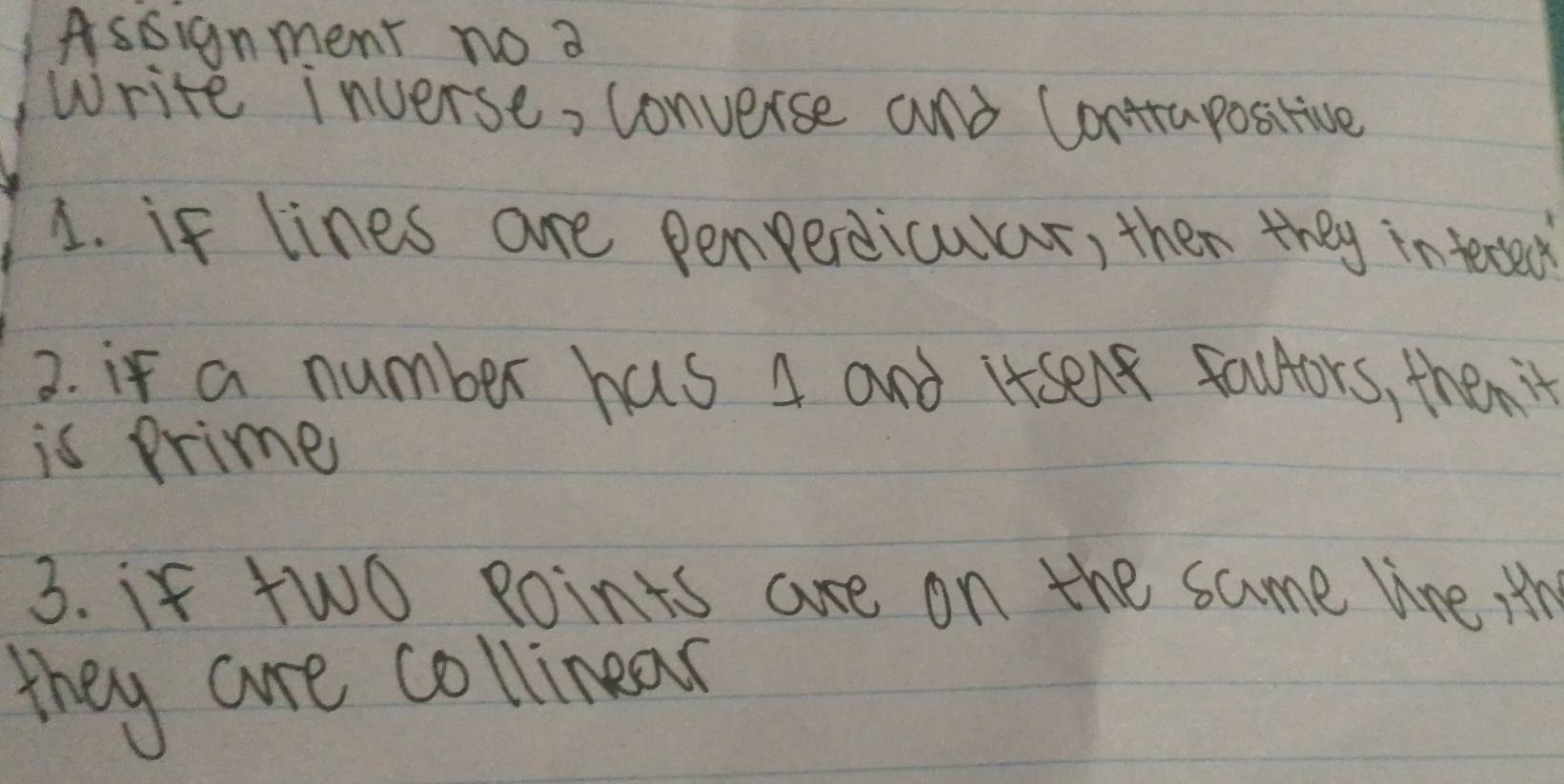 Assignment no a 
Write inverse, converse and Contrapositive 
1. if lines are penperdicular, then they inteced 
2. if a number has 4 and itsent fauors, then't 
is Primes 
3. if two Roints are on the same line Hth 
they are collinear