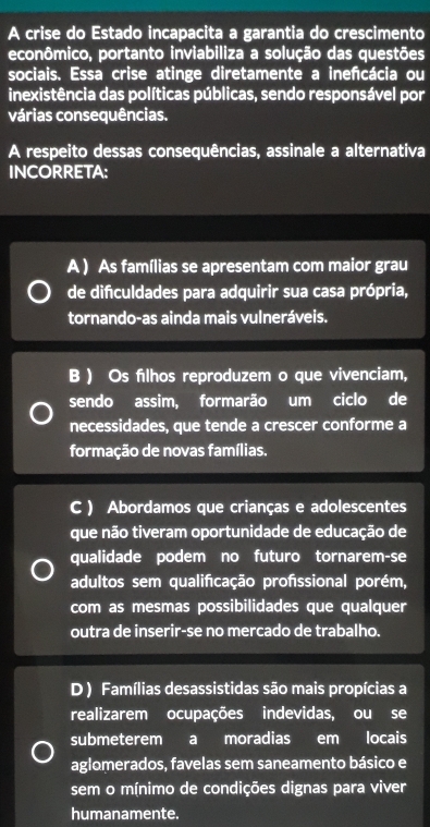 A crise do Estado incapacita a garantia do crescimento
econômico, portanto inviabiliza a solução das questões
sociais. Essa crise atinge diretamente a ineñcácia ou
inexistência das políticas públicas, sendo responsável por
várias consequências.
A respeito dessas consequências, assinale a alternativa
INCORRETA:
A ) As famílias se apresentam com maior grau
de difculdades para adquirir sua casa própria,
tornando-as ainda mais vulneráveis.
B ) Os filhos reproduzem o que vivenciam,
sendo assim, formarão um ciclo de
necessidades, que tende a crescer conforme a
formação de novas famílias.
C ) Abordamos que crianças e adolescentes
que não tiveram oportunidade de educação de
qualidade podem no futuro tornarem-se
adultos sem qualificação profssional porém,
com as mesmas possibilidades que qualquer
outra de inserir-se no mercado de trabalho.
D ) Famílias desassistidas são mais propícias a
realizarem ocupações indevidas, ou se
submeterem a moradias em locais
aglomerados, favelas sem saneamento básico e
sem o mínimo de condições dignas para viver
humanamente.