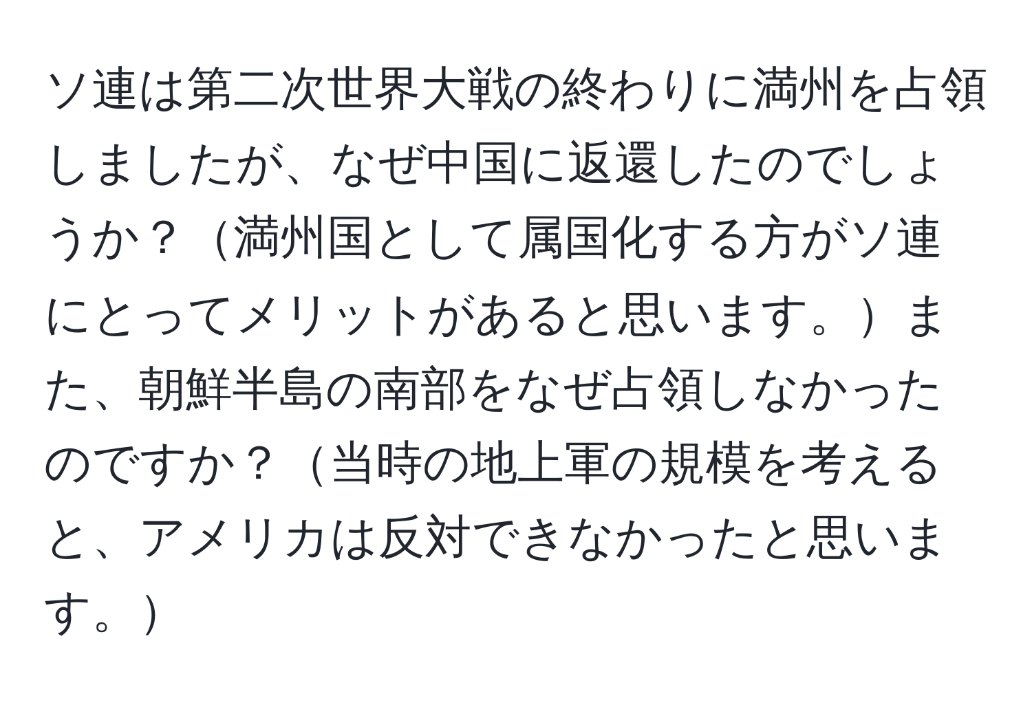 ソ連は第二次世界大戦の終わりに満州を占領しましたが、なぜ中国に返還したのでしょうか？満州国として属国化する方がソ連にとってメリットがあると思います。また、朝鮮半島の南部をなぜ占領しなかったのですか？当時の地上軍の規模を考えると、アメリカは反対できなかったと思います。