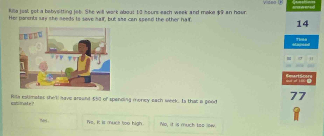 Video ⑨ Questions
Rita just got a babysitting job. She will work about 10 hours each week and make $9 an hour answered
Her parents say she needs to save half, but she can spend the other half.
14
Time
elapsed
00 17
2
out of 100 ● SmartScore
Rita estimates she'll have around $50 of spending money each week. Is that a good
77
estimate?
Yes. No, it is much too high. No, it is much too low.