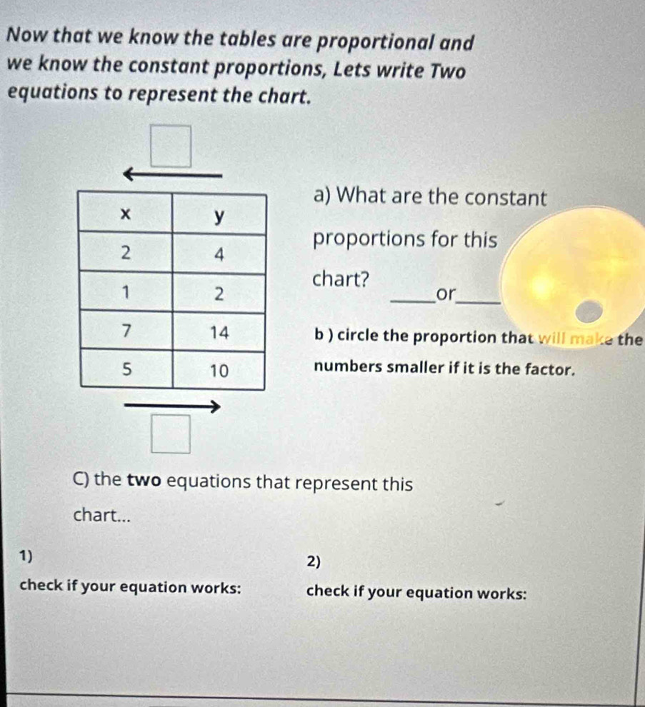 Now that we know the tables are proportional and 
we know the constant proportions, Lets write Two 
equations to represent the chart. 
a) What are the constant 
proportions for this 
chart? 
_ 
_or 
b ) circle the proportion that will make the 
numbers smaller if it is the factor. 
C) the two equations that represent this 
chart... 
1) 
2) 
check if your equation works: check if your equation works: