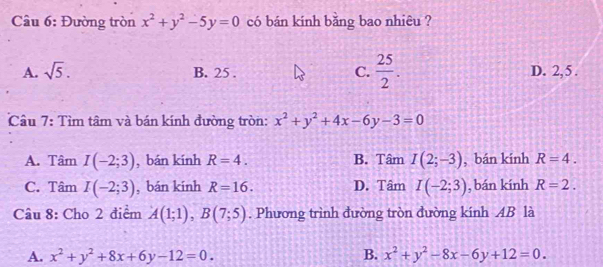 Đường tròn x^2+y^2-5y=0 có bán kính bằng bao nhiêu ?
A. sqrt(5). C.  25/2 . D. 2, 5.
B. 25.
Câu 7: Tìm tâm và bán kính đường tròn: x^2+y^2+4x-6y-3=0
A. Tâm I(-2;3) , bán kính R=4. B. Tâm I(2;-3) , bán kính R=4.
C. Tâm I(-2;3) , bán kính R=16. D. Tâm I(-2;3) , bán kính R=2. 
Câu 8: Cho 2 điểm A(1;1), B(7;5). Phương trình đường tròn đường kính AB là
A. x^2+y^2+8x+6y-12=0. B. x^2+y^2-8x-6y+12=0.