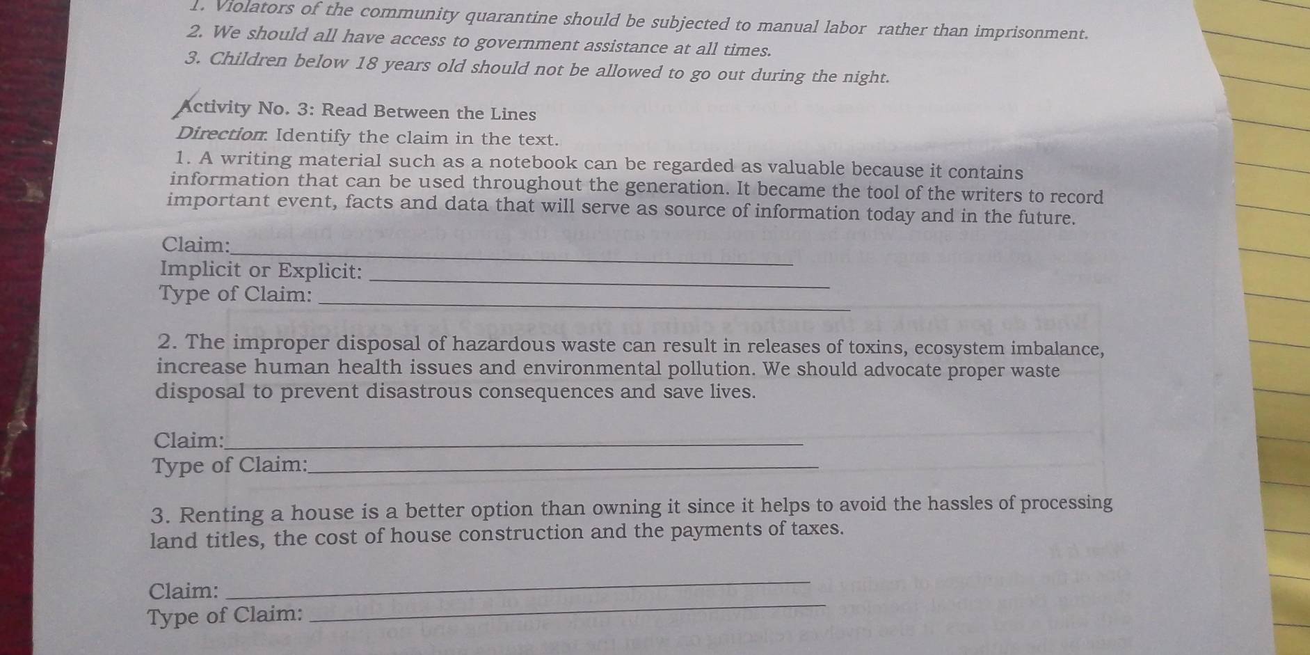 Violators of the community quarantine should be subjected to manual labor rather than imprisonment. 
2. We should all have access to government assistance at all times. 
3. Children below 18 years old should not be allowed to go out during the night. 
Activity No. 3: Read Between the Lines 
Direction Identify the claim in the text. 
1. A writing material such as a notebook can be regarded as valuable because it contains 
information that can be used throughout the generation. It became the tool of the writers to record 
important event, facts and data that will serve as source of information today and in the future. 
_ 
Claim: 
Implicit or Explicit: 
Type of Claim:_ 
_ 
2. The improper disposal of hazardous waste can result in releases of toxins, ecosystem imbalance, 
increase human health issues and environmental pollution. We should advocate proper waste 
disposal to prevent disastrous consequences and save lives. 
Claim:_ 
Type of Claim:_ 
3. Renting a house is a better option than owning it since it helps to avoid the hassles of processing 
land titles, the cost of house construction and the payments of taxes. 
_ 
Claim: 
_ 
Type of Claim: