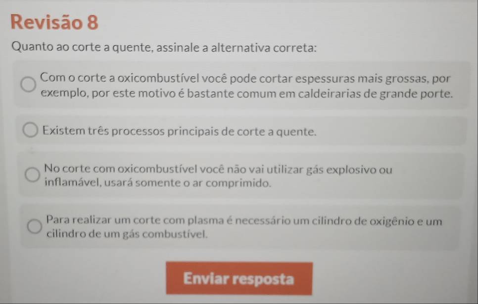 Revisão 8 
Quanto ao corte a quente, assinale a alternativa correta: 
Com o corte a oxicombustível você pode cortar espessuras mais grossas, por 
exemplo, por este motivo é bastante comum em caldeirarias de grande porte. 
Existem três processos principais de corte a quente. 
No corte com oxicombustível você não vai utilizar gás explosivo ou 
inflamável, usará somente o ar comprimido. 
Para realizar um corte com plasma é necessário um cilindro de oxigênio e um 
cilindro de um gás combustível. 
Enviar resposta