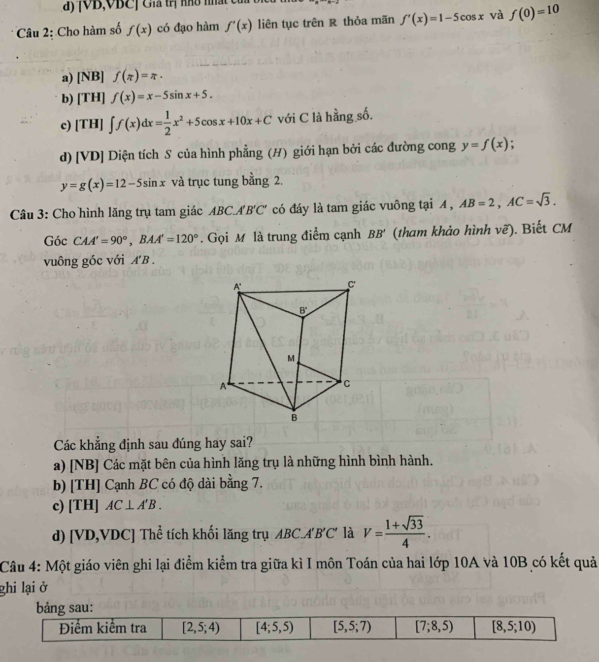 |VD VDCJ Gia trị nho nất c
Câu 2: Cho hàm số f(x) có đạo hàm f'(x) liên tục trên R thỏa mãn f'(x)=1-5cos x và f(0)=10
a) [NB] f(π )=π ·
b) [TH] f(x)=x-5sin x+5.
c) [TH] ∈t f(x)dx= 1/2 x^2+5cos x+10x+C với C là hằng số.
d) [VD] Diện tích S của hình phẳng (H) giới hạn bởi các đường cong y=f(x) :
y=g(x)=12-5sin x và trục tung bằng 2.
Câu 3: Cho hình lăng trụ tam giác ABC.A 'B'C' có đáy là tam giác vuông tại A , AB=2,AC=sqrt(3).
Góc CAA'=90°,BAA'=120°.  Gọi M là trung điểm cạnh BB' (tham khảo hình vẽ). Biết CM
vuông góc với A'B
Các khẳng định sau đúng hay sai?
a) [NB] Các mặt bên của hình lăng trụ là những hình bình hành.
b) [TH] Cạnh BC có độ dài bằng 7.
c) [TH] AC⊥ A'B.
d) [VD,VDC] Thể tích khối lăng trụ ABC.A'B'C' là V= (1+sqrt(33))/4 .
Câu 4: Một giáo viên ghi lại điểm kiểm tra giữa kì I môn Toán của hai lớp 10A và 10B có kết quả
ghi lại ở