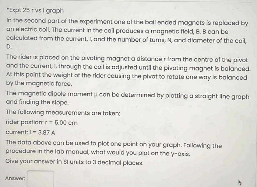 Expt 25 r vs I graph 
In the second part of the experiment one of the ball ended magnets is replaced by 
an electric coil. The current in the coil produces a magnetic field, B. B can be 
calculated from the current, I, and the number of turns, N, and diameter of the coil, 
D. 
The rider is placed on the pivoting magnet a distance r from the centre of the pivot 
and the current, I, through the coil is adjusted until the pivoting magnet is balanced. 
At this point the weight of the rider causing the pivot to rotate one way is balanced 
by the magnetic force. 
The magnetic dipole moment μ can be determined by plotting a straight line graph 
and finding the slope. 
The following measurements are taken: 
rider postion: r=5.00cm
current: I=3.87A
The data above can be used to plot one point on your graph. Following the 
procedure in the lab manual, what would you plot on the y-axis. 
Give your answer in SI units to 3 decimal places. 
Answer: