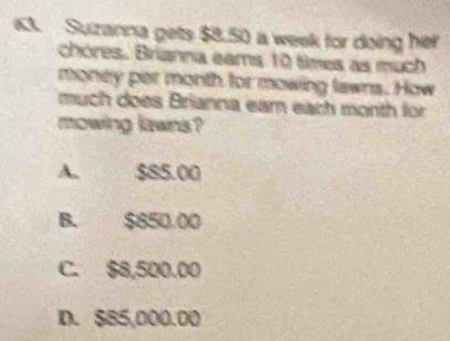 Suzanna gets $8.50 a week for doing her
chores. Brianna eams 10 times as much
money per month for mowing lawns. How
much does Brianna eam each month for
mowing lawns?
A. $85.00
B. $850.00
C. $8,500.00
D. $85,000.00