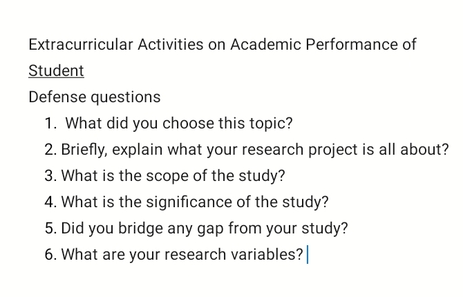 Extracurricular Activities on Academic Performance of 
Student 
Defense questions 
1. What did you choose this topic? 
2. Briefly, explain what your research project is all about? 
3. What is the scope of the study? 
4. What is the significance of the study? 
5. Did you bridge any gap from your study? 
6. What are your research variables?