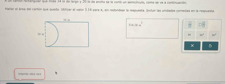 A un cartón rectangular que mide 34 in de largo y 20 in de ancho se le cortó un semicírculo, como se ve a continuación. 
Hallar el área del cartón que queda. Utilizar el valor 3.14 para π, sin redondear la respuesta. Incluir las unidades correctas en la respuesta.
314.16in^2
 □ /□   □  □ /□  
in in^2 in^3
× 
Intente otra vez