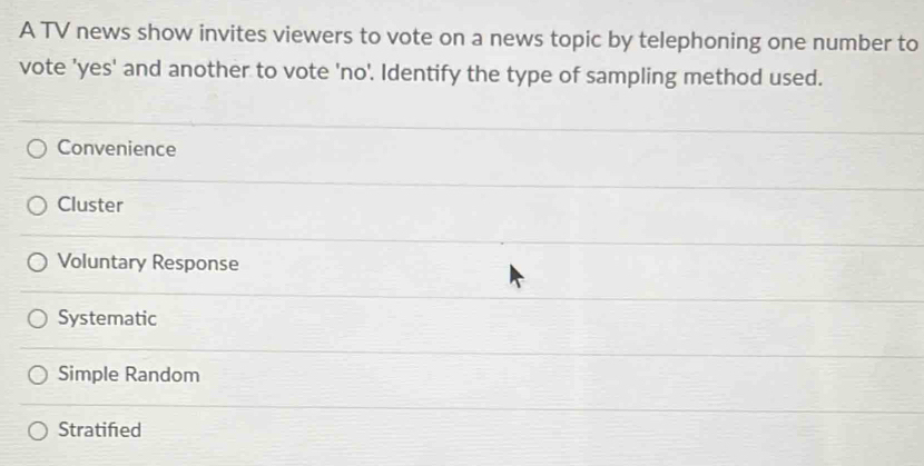 A TV news show invites viewers to vote on a news topic by telephoning one number to
vote 'yes' and another to vote 'no'. Identify the type of sampling method used.
Convenience
Cluster
Voluntary Response
Systematic
Simple Random
Stratifed