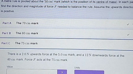 A metre rule is pivoted about the ' 50 cm ' mark (which is the position of its centre of mass). In each pa 
find the direction and magnitude of force F needed to balance the rule. Assume the upwards directio 
is positive. 
Part A The 70 cm mark 
Part B The 60 cm mark 
Part C The 75 cm mark 
There is a 2.0 N upwards force at the 5.0 cm mark, and a 12 N downwards force at the
40 cm mark. Force F acts at the 75 cm mark. 
Value Units 
7