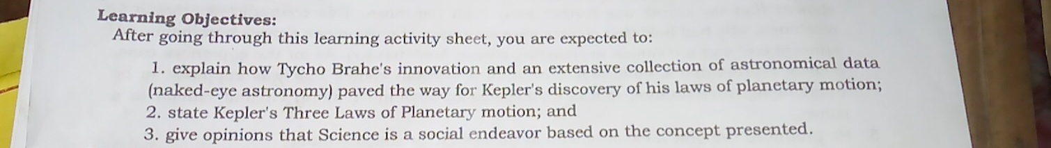 Learning Objectives: 
After going through this learning activity sheet, you are expected to: 
1. explain how Tycho Brahe's innovation and an extensive collection of astronomical data 
(naked-eye astronomy) paved the way for Kepler's discovery of his laws of planetary motion; 
2. state Kepler's Three Laws of Planetary motion; and 
3. give opinions that Science is a social endeavor based on the concept presented.