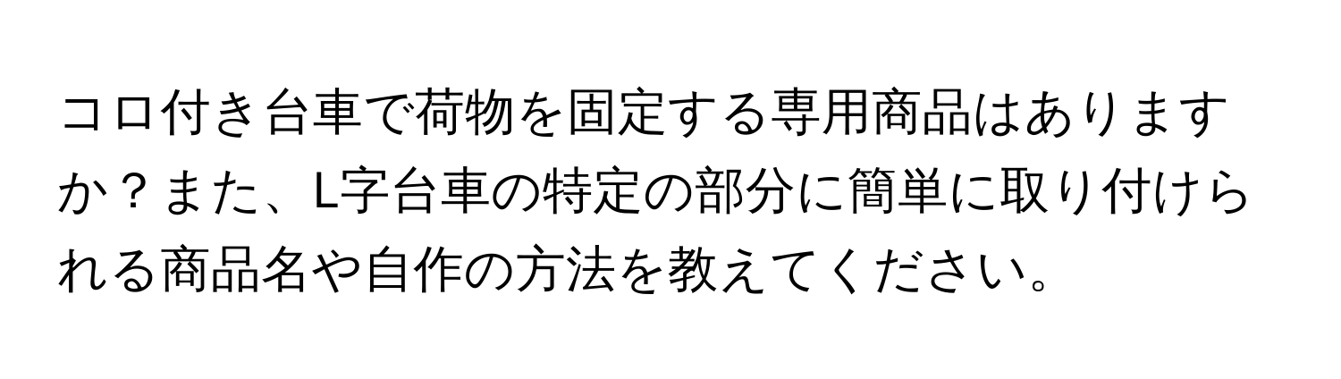 コロ付き台車で荷物を固定する専用商品はありますか？また、L字台車の特定の部分に簡単に取り付けられる商品名や自作の方法を教えてください。