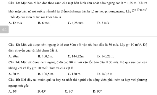 Một hòn bi lăn dọc theo cạnh của mặt bản hình chữ nhật nằm ngang cao h=1,25m. Khi ra
khỏi mép bản, nó rơi xuống nền nhà tại điểm cách mép bản là 1,5 m theo phương ngang. Lấy g=10m/s^2. Tốc độ của viên bi lúc rơi khỏi bàn là
A. 12 m/s. B. 6 m/s, C. 4,28 m/s. D. 3 m/s.
44
Câu 13: Một vật được ném ngang ở độ cao 80m với vận tốc ban đầu là 30 m/s, Lấy g=10m/s^2. Độ
dịch chuyển của vật khi chạm đất là:
A. 80m. B. 100,5m. C. 144,22m. D. 140,22m.
Câu 14: Một vật được ném ngang ở độ cao 80 m với vận tốc ban đầu là 30 m/s. Bỏ qua sức cản của
không khí và lấy g=10m/s^2 , Tầm xa của vật là
A. 80 m. B. 100,5 m. C. 120 m. D. 140,2 m.
Câu 15: Khi đầy ta, muồn quả tạ bay xa nhất thì người vận động viên phải ném tạ hợp với phương
ngang một góc
A. 30° B. 45° C. 60° D, 90°.