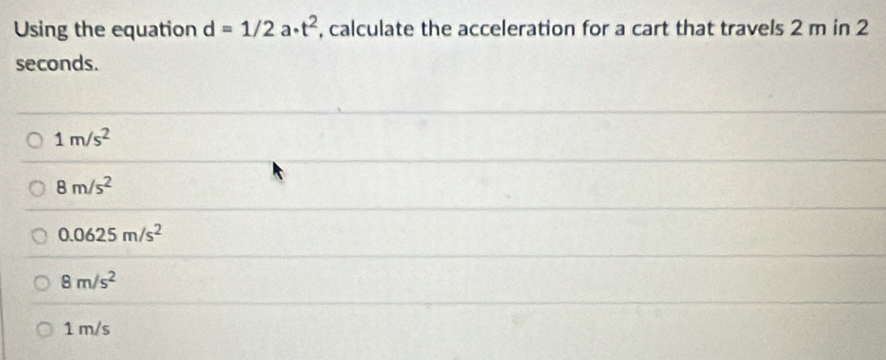 Using the equation d=1/2a· t^2 , calculate the acceleration for a cart that travels 2 m in 2
seconds.
1m/s^2
8m/s^2
0.0625m/s^2
8m/s^2
1 m/s