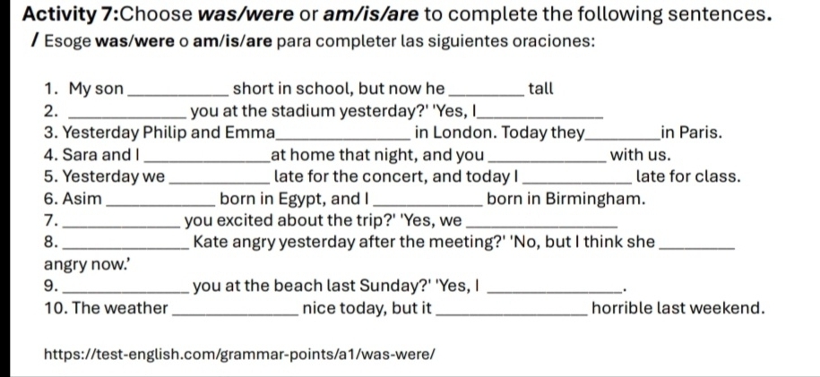 Activity 7:Choose was/were or am/is/are to complete the following sentences. 
/ Esoge was/were o am/is/are para completer las siguientes oraciones: 
1. My son _short in school, but now he_ tall 
2. _you at the stadium yesterday?' 'Yes, I_ 
3. Yesterday Philip and Emma_ in London. Today they_ in Paris. 
4. Sara and I _at home that night, and you _with us. 
5. Yesterday we _late for the concert, and today I _late for class. 
6. Asim_ born in Egypt, and I_ born in Birmingham. 
7. _you excited about the trip?' 'Yes, we_ 
8. _Kate angry yesterday after the meeting?' 'No, but I think she_ 
angry now.’ 
9. _you at the beach last Sunday?' 'Yes, I_ 
. 
10. The weather_ nice today, but it_ horrible last weekend. 
https://test-english.com/grammar-points/a1/was-were/