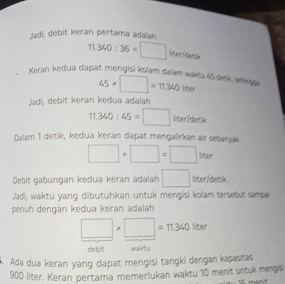 Jadi, debit keran pertama adalah
11.340:36=□ liter/detik 
. Keran kedua dapat mengisi kolam dalam waktu 45 deck shre
45* □ =11.340 liter
Jadi, debit keran kedua adalah
11.340:45=□ liter/detik 
Dalam 1 detik, kedua keran dapat mengalirkan air sebanyak
x_4
□ +□ =□ liter 10
Debit gabungan kedua keran adalah □ liter /detik. 
Jadi, waktu yang dibutuhkan untuk mengisi kolam tersebut sampa 
penuh dengan kedua keran adalah
□ * □ =11.340liter
debit waktu 
4. Ada dua keran yang dapat mengisi tangki dengan kapasitas
900 liter. Keran pertama memerlukan waktu 10 menit untuk mergis