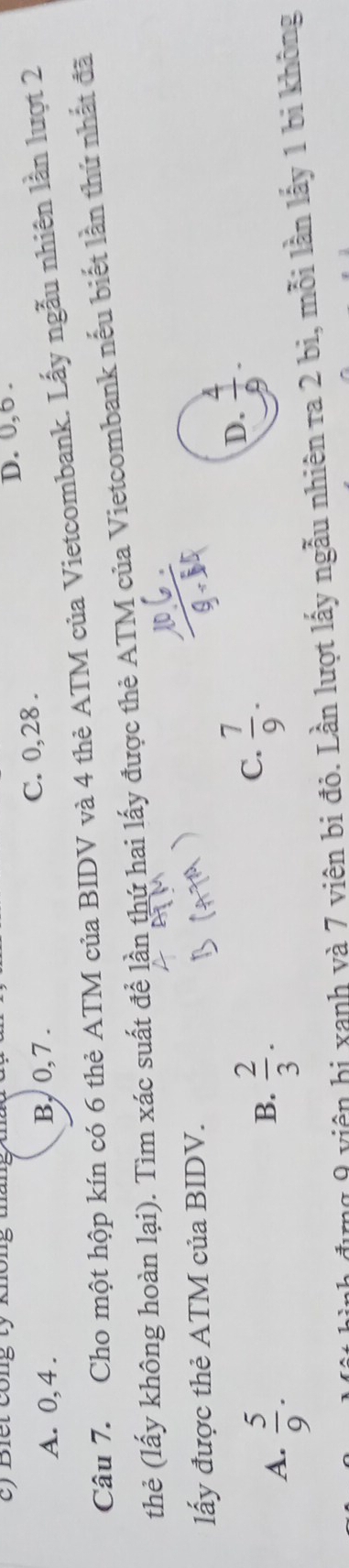 ) Biết công tỷ không tháng
D. 0, 6.
A. 0, 4. B, 0, 7. C. 0, 28.
Câu 7. Cho một hộp kín có 6 thẻ ATM của BIDV và 4 thẻ ATM của Vietcombank. Lấy ngẫu nhiên lần lượt 2
thẻ (lấy không hoàn lại). Tìm xác suất để lần thứ hai lấy được thẻ ATM của Vietcombank nếu biết lần thứ nhất đã
lấy được thẻ ATM của BIDV.
A.  5/9 .
B.  2/3 .
C.  7/9 .
D.  4/9 . 
m 9 viên hị xanh và 7 viên bi đỏ. Lần lượt lấy ngẫu nhiên ra 2 bi, mỗi lần lấy 1 bi không