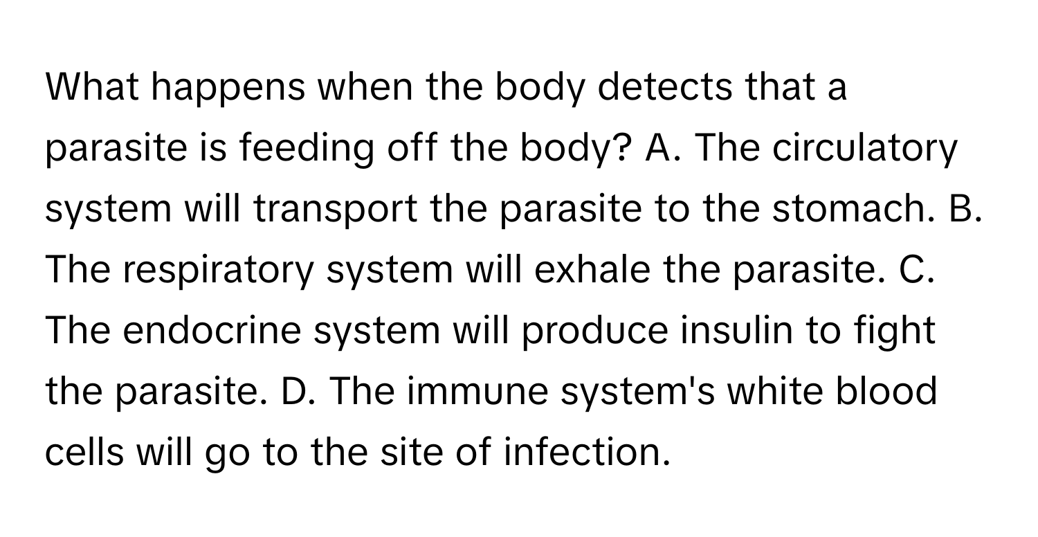 What happens when the body detects that a parasite is feeding off the body? A. The circulatory system will transport the parasite to the stomach. B. The respiratory system will exhale the parasite. C. The endocrine system will produce insulin to fight the parasite. D. The immune system's white blood cells will go to the site of infection.